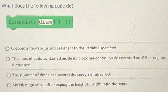 What does the following code do?
function (draw ()
Creates a new sprite and assigns it to the variable specified.
The lines of code contained inside its block are continuously executed until the program
is stopped.
The number of times per second the screen is refreshed.
Shrink or grow a sprite keeping the height to width ratio the same.