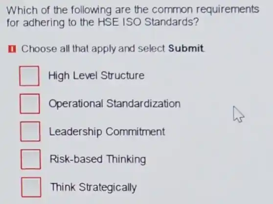 Which of the following are the common requirements
for adhering to the HSE ISO Standards?
I Choose all that apply and select Submit
High Level Structure
Operational Standardization
Leadership Commitment
Risk-based Thinking
Think Strategically
