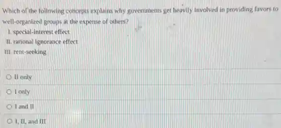 Which of the following concepts explains why governments get heavily involved in providing favors to
well-organized groups at the expense of others?
1. special-interest effect
II. rational ignorance effect
III. rent-seeking
II only
I only
I and II
I, II, and III