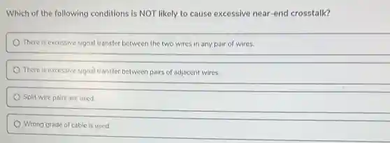 Which of the following conditions is NOT likely to cause excessive near end crosstalk?
There is excessive signal transfer between the two wires in any pair of wires.
There is excessive signal transfer between pairs of adjacent wires.
Split wire pairs are used.
Wrong grade of cable is used.