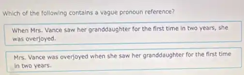 Which of the following contains a vague pronoun reference?
When Mrs. Vance saw her granddaughter for the first time in two years, she
was overjoyed.
Mrs. Vance was overjoyed when she saw her granddaughter for the first time
in two years.