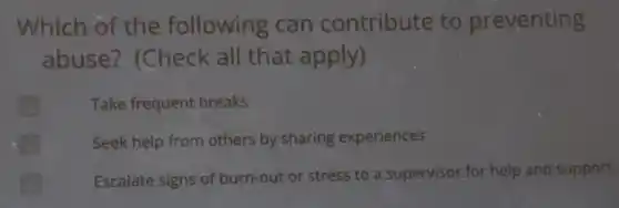 Which of the following can contribute to preventing
abuse?(Check all that apply)
Take frequent breaks
Seek help from others by sharing experiences
Escalate signs of burn-out or stress to a supervisor,for help and support.