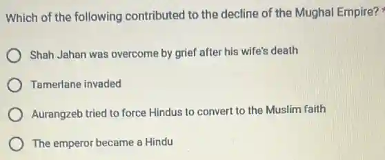 Which of the following contributed to the decline of the Mughal Empire?
Shah Jahan was overcome by grief after his wife's death
Tamerlane invaded
Aurangzeb tried to force Hindus to convert to the Muslim faith
The emperor became a Hindu