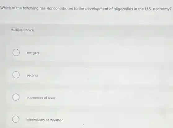 Which of the following has not contributed to the development of oligopolies in the U.S. economy?
Multiple Choice
mergers
patents
economies of scale
interindustry competition