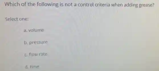 Which of the following is not a control criteria when adding grease?
Select one:
a. volume
b. pressure
c. flow rate
d. time