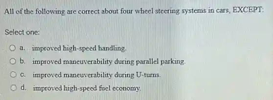 All of the following are correct about four wheel steering systems in cars, EXCEPT:
Select one:
a. improved high-speed handling
b. improved maneuverability during parallel parking
c. improved maneuverability during U-turns.
d. improved high-speed fuel economy.