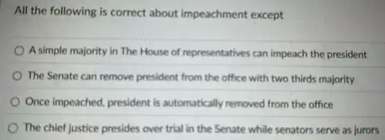 All the following is correct about impeachment except
A simple majority in The House of representatives can impeach the president
The Senate can remove president from the office with two thirds majority
Once impeached, president is automatically removed from the office
The chief justice presides over trial in the Senate while senators serve as jurors
