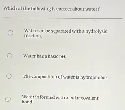 Which of the following is correct about water?
Water can be separated with a hydrolysis
reaction.
Water has a basic pH.
The composition of water is hydrophobic.
Water is formed with a polar covalent
bond.