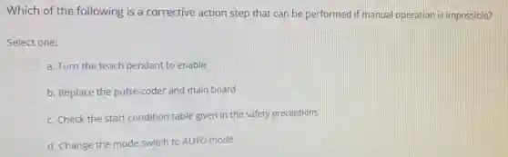 Which of the following is a corrective action step that can be performed if manual operation is impossible?
Select one:
a. Turn the teach pendant to enable
b. Replace the pulse -coder and main board
c. Check the start condition table given in the safety precautions
d. Change the mode switch to AUTO mode