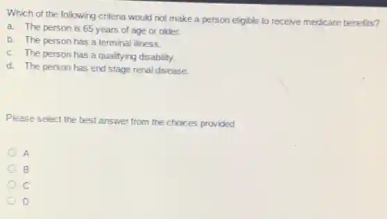 Which of the following criteria would not make a person eligible to receive medicare benefits?
a. The person is 65 years of age or older.
b. The person has a terminal illness.
c. The person has a qualifying disability.
d. The person has end stage renal disease.
Please select the best answer from the choices provided
A
B
D