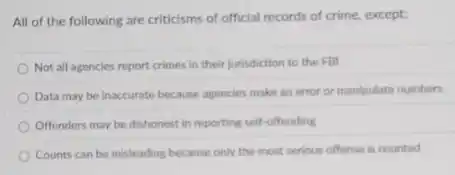 All of the following are criticisms of official records of crime, except:
Not all agencies report crimes in their jurisdiction to the FBI
Data may be inaccurate because agencies make an error or manipulate numbers
Offenders may be dishonest in reporting self-offending
Counts can be misleading because only the most serious offense is counted