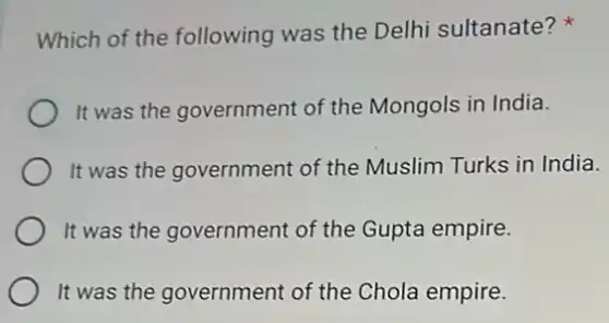 Which of the following was the Delhi sultanate?
It was the government of the Mongols in India.
It was the government of the Muslim Turks in India.
It was the government of the Gupta empire.
It was the government of the Chola empire.