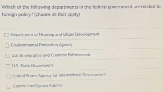 Which of the following departments in the federal government are related to
foreign policy? (choose all that apply)
Department of Housing and Urban Development
Environmental Protection Agency
U.S. Immigration and Customs Enforcement
U.S. State Department
United States Agency for International Development
Central Intelligence Agency