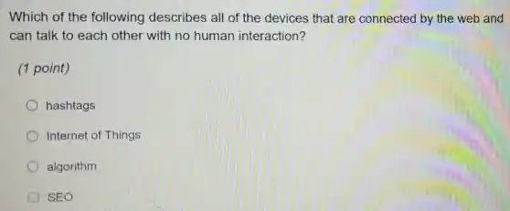 Which of the following describes all of the devices that are connected by the web and
can talk to each other with no human interaction?
(1 point)
hashtags
Internet of Things
algorithm
SEO