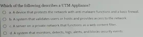 Which of the following describes a UTM Appliance?
a. A device that protects the network with anti-malware functions and a basic firewall.
b. A system that validates users or hosts and provides access to the network.
c. A server on a private network that functions as a web content filter.
d. A system that monitors, detects, logs alerts, and blocks security events.