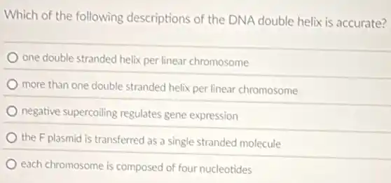 Which of the following descriptions of the DNA double helix is accurate?
one double stranded helix per linear chromosome
more than one double stranded helix per linear chromosome
negative supercoiling regulates gene expression
the F plasmid is transferred as a single stranded molecule
each chromosome is composed of four nucleotides