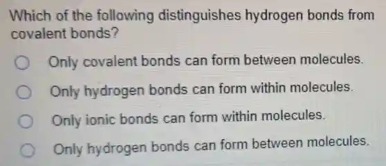 Which of the following distinguishes hydrogen bonds from
covalent bonds?
Only covalent bonds can form between molecules.
Only hydrogen bonds can form within molecules.
Only ionic bonds can form within molecules.
Only hydrogen bonds can form between molecules.