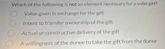 Which of the following is not an element necessary for a valid gift?
Value given in exchange for the gift
Intent to transfer ownership of the gift
Actual or constructive delivery of the gift
A willingness of the donee to take the gift from the donor
