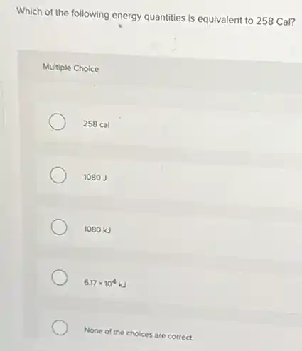 Which of the following energy quantities is equivalent to 258 Cal?
Multiple Choice
258 cal
1080 J
1080 kJ
6.17times 10^4kJ
None of the choices are correct.