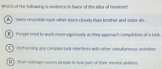 Which of the following is evidence in favor of the idea of monism?
A Twins resemble each other more closely than brother and sister do.
B People tend to work more vigorously as they approach completion of a task.
C Performing any complex task interferes with other simultaneous activities.
D Brain damage causes people to lose part of their mental abilities.