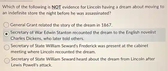 Which of the following is NOT evidence for Lincoln having a dream about moving to
an indefinite store the night before he was assassinated?
General Grant related the story of the dream in 1867.
Secretary of War Edwin Stanton recounted the dream to the English novelist
Charles Dickens, who later told others.
Secretary of State William Seward's Frederick was present at the cabinet
meeting where Lincoln recounted the dream.
Secretary of State William Seward heard about the dream from Lincoln after
Lewis Powell's attack.