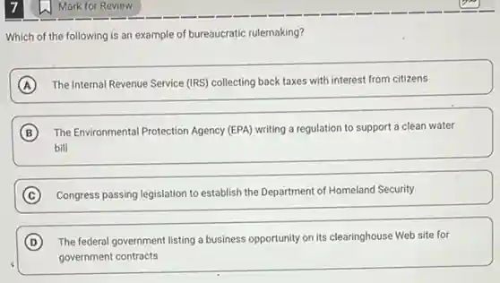 Which of the following is an example of bureaucratic rulemaking?
A The Internal Revenue Service (IRS) collecting back taxes with interest from citizens
B The Environmental Protection Agency (EPA) writing a regulation to support a clean water
bill
C Congress passing legislation to establish the Department of Homeland Security
D The federal government listing a business opportunity on its clearinghouse Web site for
government contracts
Mark for Review