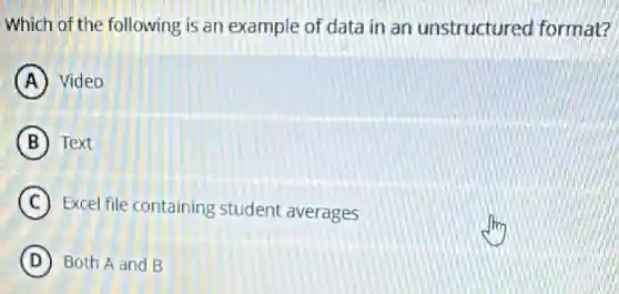 Which of the following is an example of data in an unstructured format?
A Video
B Text
C Excel file containing student averages
D Both A and B