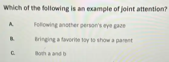 Which of the following is an example of joint attention?
A.
Following another person's eye gaze
B.
Bringing a favorite toy to show a parent
C.	Both a and b