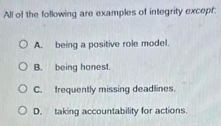All of the following are examples of integrity except
A. being a positive role model.
B. being honest.
C. frequently missing deadlines.
D. taking accountability for actions.