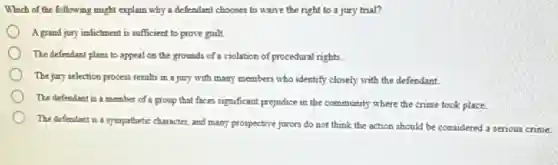 Which of the following might explain why a defendant chooses to wante the right to a jury trial?
A grand jury indictment is sufficient to prove guilt.
The defendant plans to appeal on the grounds of a violation of procedural rights
The jury selection process results in a jury with many members who identify closely with the defendant
The defendant is a member of a group that faces significant prejudice in the community where the crime took place.
The defendant is a sympathetic character, and many prospective jurors do not think the action should be considered a serious crime