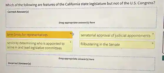 Which of the following are features of the California state legislature but not of the U.S. Congress?
Correct Answer(s)
Drag appropriate answer(s) here
term limits for representatives
senatorial approval of judicial appointments
seniority determining who is appointed to
serve in and lead legislative committees
filibustering in the Senate
Drag appropriate answer(s) here
Incorrect Answer(s)