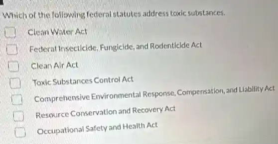 Which of the following federal statutes address toxic substances.
Clean Water Act
Federal Insecticide Fungicide, and Rodenticide Act
Clean Air Act
Toxic Substances Control Act
Comprehensive Environmental Response Compensation, and Liability Act
Resource Conservation and Recovery Act
Occupational Safety and Health Act