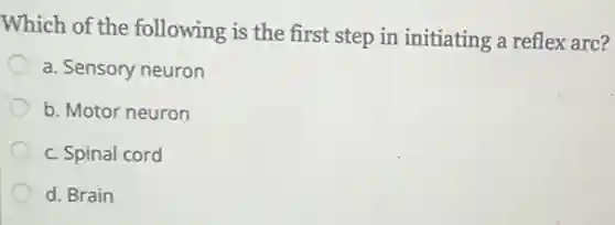 Which of the following is the first step in initiating a reflex arc?
a. Sensory neuron
b. Motor neuron
c. Spinal cord
d. Brain