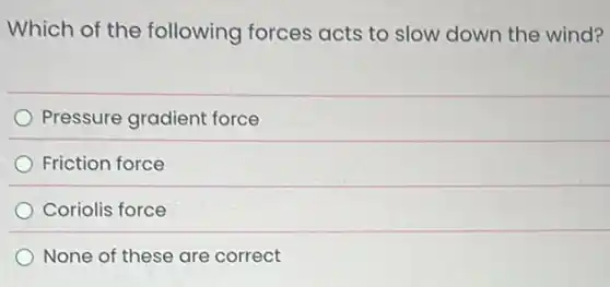 Which of the following forces acts to slow down the wind?
Pressure gradient force
Friction force
Coriolis force
None of these are correct