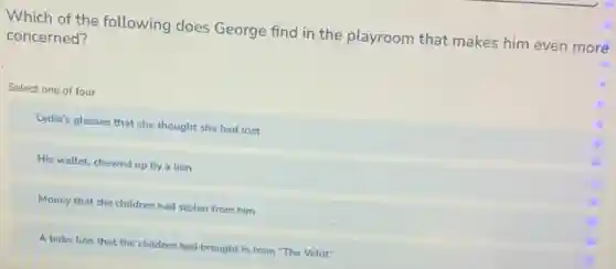 Which of the following does George find in the playroom that makes him even more
concerned?
Select one of four
Lydia's glasses that she thought she had lost
His wallet, chewed up by a lion
Money that the children had stolen from him
A baby lion that the children had brought in from "The Veldt"