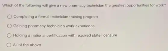 Which of the following will give a new pharmacy technician the greatest opportunities for work?
Completing a formal technician training program
Gaining pharmacy technician work experience
Holding a national certification with required state licensure
All of the above