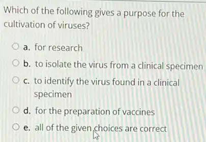 Which of the following gives a purpose for the
cultivation of viruses?
a. for research
b. to isolate the virus from a clinical specimen
c. to identify the virus found in a clinical
specimen
d. for the preparation of vaccines
e. all of the given choices are correct