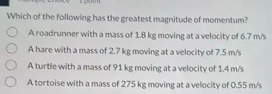 Which of the following has the greatest magnitude of momentum?
A roadrunner with a mass of 1.8 kg moving at a velocity of 6.7m/s
A hare with a mass of 2.7 kg moving at a velocity of 7.5m/s
A turtle with a mass of 91 kg moving at a velocity of 1.4m/s
A tortoise with a mass of 275 kg moving at a velocity of 0.55m/s