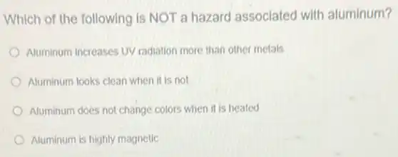 Which of the following is NOT a hazard associated with aluminum?
Aluminum increases UV radiation more than other metals
Aluminum looks clean when it is not
Aluminum does not change colors when it is heated
Aluminum is highly magnetic