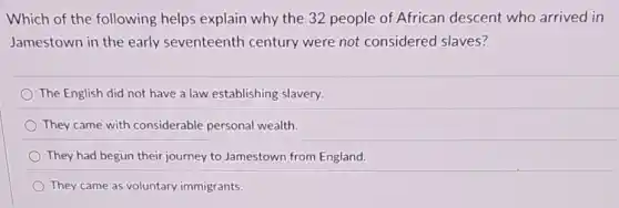 Which of the following helps explain why the 32 people of African descent who arrived in
Jamestown in the early seventeenth century were not considered slaves?
The English did not have a law establishing slavery.
They came with considerable personal wealth.
They had begun their journey to Jamestown from England.
They came as voluntary immigrants.