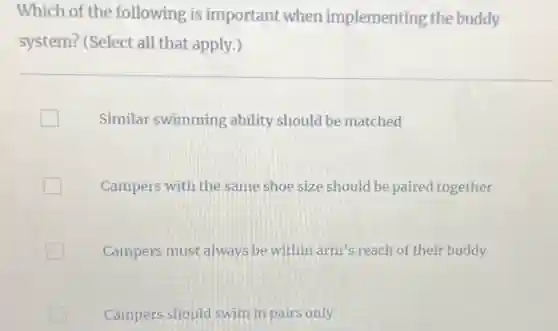 Which of the following is important when implementing the buddy
system? (Select all that apply.)
Similar swimming ability should be matched
Campers with the same shoe size should be paired together
Campers must always be within arm's reach of their buddy
Campers should swim in pairs only