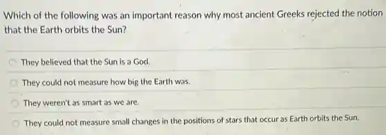Which of the following was an important reason why most ancient Greeks rejected the notion
that the Earth orbits the Sun?
They believed that the Sun is a God.
They could not measure how big the Earth was.
They weren't as smart as we are.
They could not measure small changes in the positions of stars that occur as Earth orbits the Sun.
