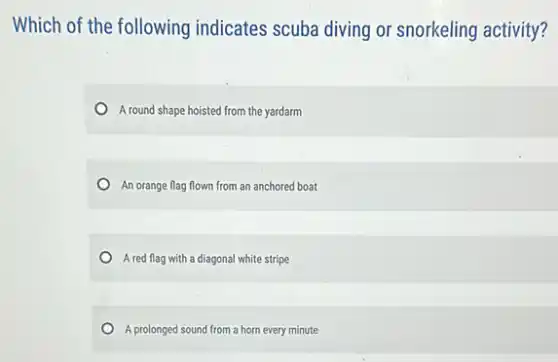 Which of the following indicates scuba diving or snorkeling activity?
A round shape hoisted from the yardarm
An orange flag flown from an anchored boat
A red flag with a diagonal white stripe
A prolonged sound from a horn every minute
