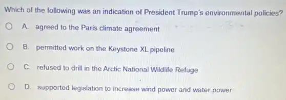 Which of the following was an indication of President Trump's environmental policies?
A. agreed to the Paris climate agreement
B. permitted work on the Keystone XL pipeline
C. refused to drill in the Arctic National Wildlife Refuge
D. supported legislation to increase wind power and water power