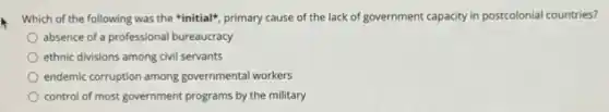 Which of the following was the "initial", primary cause of the lack of government capacity in postcolonial countries?
absence of a professiona I bureaucracy
ethnic divisions among civil servants
endemic corruption among governmenta workers
control of most government programs by the military