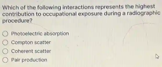 Which of the following interactions represents the highest
contribution to occupational exposure during a radiographic
procedure?
Photoelectric absorption
Compton scatter
Coherent scatter
Pair production
