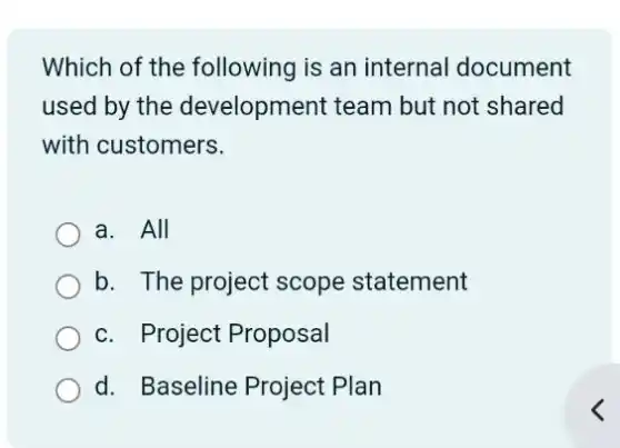 Which of the following is an internal document
used by the development team but not shared
with customers.
a. All
b. The project scope statement
c. Project Proposal
d. Baseline Project Plan