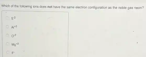 Which of the following ions does not have the same electron configuration as the noble gas neon?
S^-2
Al^+3
0^-2
Mg^+2
F