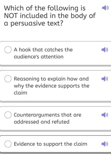 Which of the following is
NOT included I in the body of
a persuasive text?
A hook that catches the
audience's attention
Reasoning to explain how and
why the evidence supports the
claim
Counterarguments ; that are
addressed and refuted
Evidence to support the claim