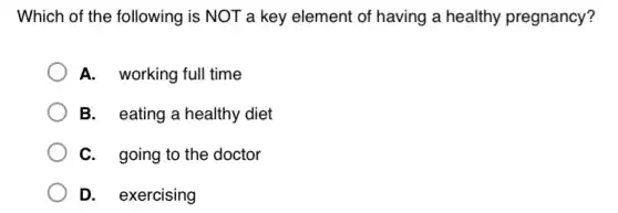 Which of the following is NOT a key element of having a healthy pregnancy?
A. working full time
B. eating a healthy diet
C. going to the doctor
D. exercising